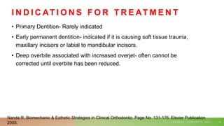 I N D I C AT I O N S F O R T R E AT M E N T
• Primary Dentition- Rarely indicated
• Early permanent dentition- indicated if it is causing soft tissue trauma,
maxillary incisors or labial to mandibular incisors.
• Deep overbite associated with increased overjet- often cannot be
corrected until overbite has been reduced.
T U E S D A Y , A U G U S T 3 , 2 0 2 1 14
Nanda R. Biomechanic & Esthetic Strategies in Clinical Orthodontic. Page No. 131-176. Elsvier Publication
2005.
 