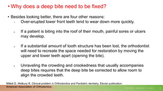• Why does a deep bite need to be fixed?
• Besides looking better, there are four other reasons:
1. Over-erupted lower front teeth tend to wear down more quickly.
2. If a patient is biting into the roof of their mouth, painful sores or ulcers
may develop.
3. If a substantial amount of tooth structure has been lost, the orthodontist
will need to recreate the space needed for restoration by moving the
upper and lower teeth apart (opening the bite).
4. Unraveling the crowding and crookedness that usually accompanies
deep bites requires that the deep bite be corrected to allow room to
align the crowded teeth.
T U E S D A Y , A U G U S T 3 , 2 0 2 1 15
Millett D, Welbury R. Clinical problem in Orthodontics and Pardiatric dentistry. Elsvier publication.
American Association of Orthodontics.
 