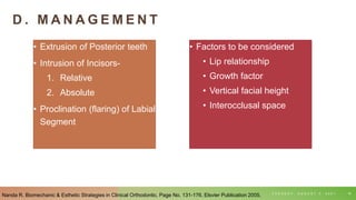 D . M A N A G E M E N T
• Extrusion of Posterior teeth
• Intrusion of Incisors-
1. Relative
2. Absolute
• Proclination (flaring) of Labial
Segment
T U E S D A Y , A U G U S T 3 , 2 0 2 1 16
• Factors to be considered
• Lip relationship
• Growth factor
• Vertical facial height
• Interocclusal space
Nanda R. Biomechanic & Esthetic Strategies in Clinical Orthodontic. Page No. 131-176. Elsvier Publication 2005.
 