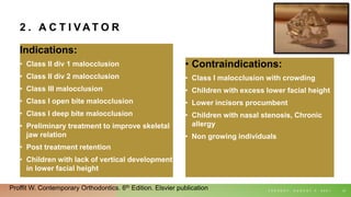 2 . A C T I V A T O R
Indications:
• Class II div 1 malocclusion
• Class II div 2 malocclusion
• Class III malocclusion
• Class I open bite malocclusion
• Class I deep bite malocclusion
• Preliminary treatment to improve skeletal
jaw relation
• Post treatment retention
• Children with lack of vertical development
in lower facial height
• Contraindications:
• Class I malocclusion with crowding
• Children with excess lower facial height
• Lower incisors procumbent
• Children with nasal stenosis, Chronic
allergy
• Non growing individuals
T U E S D A Y , A U G U S T 3 , 2 0 2 1 21
Proffit W. Contemporary Orthodontics. 6th Edition. Elsvier publication
 