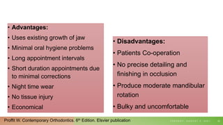 • Disadvantages:
• Patients Co-operation
• No precise detailing and
finishing in occlusion
• Produce moderate mandibular
rotation
• Bulky and uncomfortable
T U E S D A Y , A U G U S T 3 , 2 0 2 1 22
• Advantages:
• Uses existing growth of jaw
• Minimal oral hygiene problems
• Long appointment intervals
• Short duration appointments due
to minimal corrections
• Night time wear
• No tissue injury
• Economical
Proffit W. Contemporary Orthodontics. 6th Edition. Elsvier publication
 