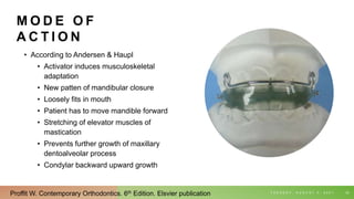 M O D E O F
A C T I O N
• According to Andersen & Haupl
• Activator induces musculoskeletal
adaptation
• New patten of mandibular closure
• Loosely fits in mouth
• Patient has to move mandible forward
• Stretching of elevator muscles of
mastication
• Prevents further growth of maxillary
dentoalveolar process
• Condylar backward upward growth
T U E S D A Y , A U G U S T 3 , 2 0 2 1 23
Proffit W. Contemporary Orthodontics. 6th Edition. Elsvier publication
 