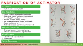 FA B R I C AT I O N O F A C T I VAT O R
Impression
• Study models & working models
Bite Registration
• Sagittal & vertical advancement of mandible
• Horse- shoe shaped wax block (2-3mm thicker)
• 1st maxillary 2nd mandibular
• Mandible guided in desired position
• Wax blocks transferred to models and checked
• Excess was trimmed off
• Hardened wax block again tried in patients’ mouth
Articulation of models
• Reverse articulation- incisors facing hinge
• Sufficient access to palatal & lingual surface
Wire Elements
• Labial Bow with two vertical loops
• Adams clasp
Acrylic Component
T U E S D A Y , A U G U S T 3 , 2 0 2 1 24
Proffit W. Contemporary Orthodontics. 6th Edition. Elsvier publication
 