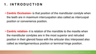 1 . I N T R O D U C T I O N
• Centric Occlusion- is that position of the mandibular condyle when
the teeth are in maximum intercuspation also called as intercuspal
position or convenience position.
• Centric relation- it is relation of the mandible to the maxilla when
the mandibular condyles are in the most superior and retruded
position in their glenoid fossa with the articular disc interposed also
called as interligamentous position or terminal hinge position.
T U E S D A Y , A U G U S T 3 , 2 0 2 1 3
 