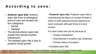A c c o r d i n g t o z o n e :
• Posterior open bite: Posterior open bite is
characterized by failure of number of teeth in
either or both opposing buccal segments to
reach occlusion although there is incisor
contact.
It is seen rarely and can be because of
• Tongue interposition
• Disturbances in eruption (eg. ankylosis)
• Primary failure of eruption
• Complete open bite
T U E S D A Y , A U G U S T 3 , 2 0 2 1 35
• Anterior open bite: Anterior
open bite from its etiological
point of view are divided into
two categories:
• Dental
• Skeletal
• The dental anterior open bite
results from dental eruption
impediment.
• The skeletal open bite is due to
posterior facial growth
Nanda R. Biomechanic & Esthetic Strategies in Clinical Orthodontic. Page No. 131-176. Elsvier Publication 2005.
Millett D, Welbury R. Clinical problem in Orthodontics and Pardiatric dentistry. Elsvier publication.
 