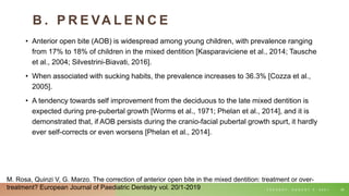 B . P R E VA L E N C E
• Anterior open bite (AOB) is widespread among young children, with prevalence ranging
from 17% to 18% of children in the mixed dentition [Kasparaviciene et al., 2014; Tausche
et al., 2004; Silvestrini-Biavati, 2016].
• When associated with sucking habits, the prevalence increases to 36.3% [Cozza et al.,
2005].
• A tendency towards self improvement from the deciduous to the late mixed dentition is
expected during pre-pubertal growth [Worms et al., 1971; Phelan et al., 2014], and it is
demonstrated that, if AOB persists during the cranio-facial pubertal growth spurt, it hardly
ever self-corrects or even worsens [Phelan et al., 2014].
T U E S D A Y , A U G U S T 3 , 2 0 2 1 39
M. Rosa, Quinzi V, G. Marzo. The correction of anterior open bite in the mixed dentition: treatment or over-
treatment? European Journal of Paediatric Dentistry vol. 20/1-2019
 
