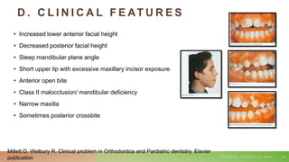 D . C L I N I C A L F E AT U R E S
• Increased lower anterior facial height
• Decreased posterior facial height
• Steep mandibular plane angle
• Short upper lip with excessive maxillary incisor exposure
• Anterior open bite
• Class II malocclusion/ mandibular deficiency
• Narrow maxilla
• Sometimes posterior crossbite
T U E S D A Y , A U G U S T 3 , 2 0 2 1 47
Millett D, Welbury R. Clinical problem in Orthodontics and Pardiatric dentistry. Elsvier
publication
 