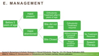 E . M A N A G E M E N T
T U E S D A Y , A U G U S T 3 , 2 0 2 1 50
Before 5
years of age
Habit
present
Orthodontic
Treatment after 5
years of age
Habit
abandoned
Bite did not
close
Orthodontic
Treatment
required
Bite Closed
Without tongue
Functional
Problem
No Treatment
Required
Tongue
functional
problem
Speech
Therapy
Nanda R. Biomechanic & Esthetic Strategies in Clinical Orthodontic. Page No. 131-176. Elsvier Publication 2005.
Millett D, Welbury R. Clinical problem in Orthodontics and Pardiatric dentistry. Elsvier publication.
 
