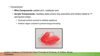 • Components:
• Wire Components- palatal arch, vestibular wire
• Acrylic Components- maxillary plate covers only premolars and molars (distal to 1st
permanent molar)
• Occlusal surface covered to stabilize appliance
• Anterior region covered to prevent tongue thrusting
T U E S D A Y , A U G U S T 3 , 2 0 2 1 55
Graber’s Textbook of Orthodontics Basic Principles & Practices. 4th Edition. Elsvier
Publication
 