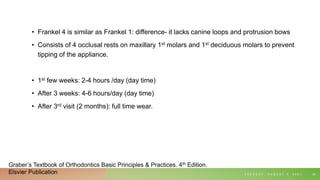 • Frankel 4 is similar as Frankel 1: difference- it lacks canine loops and protrusion bows
• Consists of 4 occlusal rests on maxillary 1st molars and 1st deciduous molars to prevent
tipping of the appliance.
• 1st few weeks: 2-4 hours /day (day time)
• After 3 weeks: 4-6 hours/day (day time)
• After 3rd visit (2 months): full time wear.
T U E S D A Y , A U G U S T 3 , 2 0 2 1 59
Graber’s Textbook of Orthodontics Basic Principles & Practices. 4th Edition.
Elsvier Publication
 