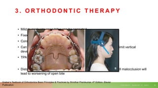 3 . O R T H O D O N T I C T H E R A P Y
• Mild to moderate open bites can be corrected
• Fixed mechano-therapy
• Consists of elastics stretched between upper and lower anterior
• Can be combined with transpalatal arch and high pull headgear (to limit vertical
development of maxillary molars.)
• TPA prevents buccal rolling of molars.
• Distal movement of teeth with headgear is contraindicated- class II/III malocclusion will
lead to worsening of open bite
T U E S D A Y , A U G U S T 3 , 2 0 2 1 61
Graber’s Textbook of Orthodontics Basic Principles & Practices by Shridhar Premkumar. 4th Edition. Elsvier
Publication
 