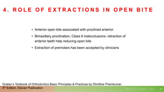 4 . R O L E O F E X T R A C T I O N S I N O P E N B I T E
• Anterior open bite associated with proclined anterior
• Bimaxillary proclination, Class II malocclusions- retraction of
anterior teeth help reducing open bite
• Extraction of premolars has been accepted by clinicians
T U E S D A Y , A U G U S T 3 , 2 0 2 1 62
Graber’s Textbook of Orthodontics Basic Principles & Practices by Shridhar Premkumar.
4th Edition. Elsvier Publication
 