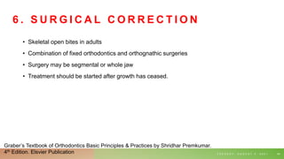 6 . S U R G I C A L C O R R E C T I O N
• Skeletal open bites in adults
• Combination of fixed orthodontics and orthognathic surgeries
• Surgery may be segmental or whole jaw
• Treatment should be started after growth has ceased.
T U E S D A Y , A U G U S T 3 , 2 0 2 1 64
Graber’s Textbook of Orthodontics Basic Principles & Practices by Shridhar Premkumar.
4th Edition. Elsvier Publication
 