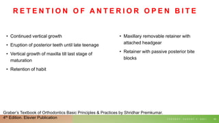 R E T E N T I O N O F A N T E R I O R O P E N B I T E
• Continued vertical growth
• Eruption of posterior teeth until late teenage
• Vertical growth of maxilla till last stage of
maturation
• Retention of habit
T U E S D A Y , A U G U S T 3 , 2 0 2 1 65
• Maxillary removable retainer with
attached headgear
• Retainer with passive posterior bite
blocks
Graber’s Textbook of Orthodontics Basic Principles & Practices by Shridhar Premkumar.
4th Edition. Elsvier Publication
 