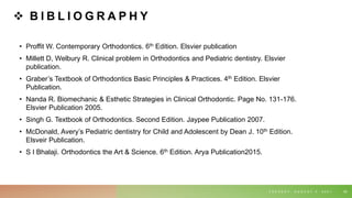  B I B L I O G R A P H Y
• Proffit W. Contemporary Orthodontics. 6th Edition. Elsvier publication
• Millett D, Welbury R. Clinical problem in Orthodontics and Pediatric dentistry. Elsvier
publication.
• Graber’s Textbook of Orthodontics Basic Principles & Practices. 4th Edition. Elsvier
Publication.
• Nanda R. Biomechanic & Esthetic Strategies in Clinical Orthodontic. Page No. 131-176.
Elsvier Publication 2005.
• Singh G. Textbook of Orthodontics. Second Edition. Jaypee Publication 2007.
• McDonald, Avery’s Pediatric dentistry for Child and Adolescent by Dean J. 10th Edition.
Elsveir Publication.
• S I Bhalaji. Orthodontics the Art & Science. 6th Edition. Arya Publication2015.
T U E S D A Y , A U G U S T 3 , 2 0 2 1 69
 