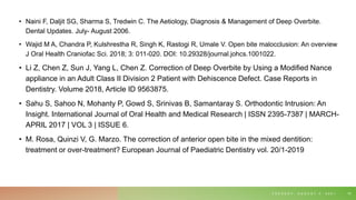 • Naini F, Daljit SG, Sharma S, Tredwin C. The Aetiology, Diagnosis & Management of Deep Overbite.
Dental Updates. July- August 2006.
• Wajid M A, Chandra P, Kulshrestha R, Singh K, Rastogi R, Umale V. Open bite malocclusion: An overview
J Oral Health Craniofac Sci. 2018; 3: 011-020. DOI: 10.29328/journal.johcs.1001022.
• Li Z, Chen Z, Sun J, Yang L, Chen Z. Correction of Deep Overbite by Using a Modified Nance
appliance in an Adult Class II Division 2 Patient with Dehiscence Defect. Case Reports in
Dentistry. Volume 2018, Article ID 9563875.
• Sahu S, Sahoo N, Mohanty P, Gowd S, Srinivas B, Samantaray S. Orthodontic Intrusion: An
Insight. International Journal of Oral Health and Medical Research | ISSN 2395-7387 | MARCH-
APRIL 2017 | VOL 3 | ISSUE 6.
• M. Rosa, Quinzi V, G. Marzo. The correction of anterior open bite in the mixed dentition:
treatment or over-treatment? European Journal of Paediatric Dentistry vol. 20/1-2019
T U E S D A Y , A U G U S T 3 , 2 0 2 1 70
 