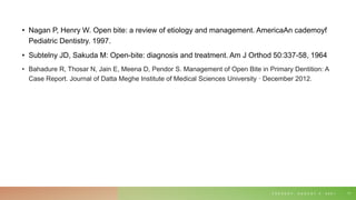 • Nagan P, Henry W. Open bite: a review of etiology and management. AmericaAn cademoyf
Pediatric Dentistry. 1997.
• Subtelny JD, Sakuda M: Open-bite: diagnosis and treatment. Am J Orthod 50:337-58, 1964
• Bahadure R, Thosar N, Jain E, Meena D, Pendor S. Management of Open Bite in Primary Dentition: A
Case Report. Journal of Datta Meghe Institute of Medical Sciences University · December 2012.
T U E S D A Y , A U G U S T 3 , 2 0 2 1 71
 