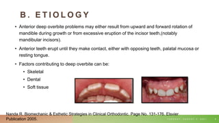 B . E T I O L O G Y
• Anterior deep overbite problems may either result from upward and forward rotation of
mandible during growth or from excessive eruption of the incisor teeth,(notably
mandibular incisors).
• Anterior teeth erupt until they make contact, either with opposing teeth, palatal mucosa or
resting tongue.
• Factors contributing to deep overbite can be:
• Skeletal
• Dental
• Soft tissue
T U E S D A Y , A U G U S T 3 , 2 0 2 1 8
Nanda R. Biomechanic & Esthetic Strategies in Clinical Orthodontic. Page No. 131-176. Elsvier
Publication 2005.
 