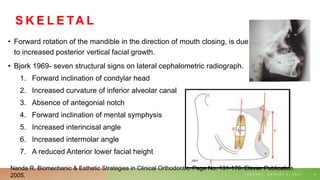 S K E L E TA L
• Forward rotation of the mandible in the direction of mouth closing, is due
to increased posterior vertical facial growth.
• Bjork 1969- seven structural signs on lateral cephalometric radiograph.
1. Forward inclination of condylar head
2. Increased curvature of inferior alveolar canal
3. Absence of antegonial notch
4. Forward inclination of mental symphysis
5. Increased interincisal angle
6. Increased intermolar angle
7. A reduced Anterior lower facial height
T U E S D A Y , A U G U S T 3 , 2 0 2 1 9
Nanda R. Biomechanic & Esthetic Strategies in Clinical Orthodontic. Page No. 131-176. Elsvier Publication
2005.
 