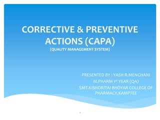 CORRECTIVE & PREVENTIVE
ACTIONS (CAPA)
(QUALITY MANAGEMENT SYSTEM)
PRESENTED BY : YASH R.MENGHANI
M.PHARM 1st YEAR (QA)
SMT.KISHORITAI BHOYAR COLLEGE OF
PHARMACY,KAMPTEE
1
 