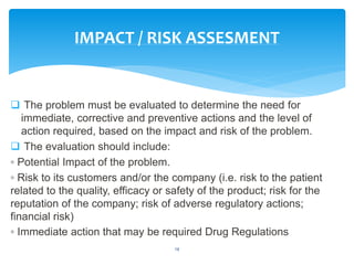  The problem must be evaluated to determine the need for
immediate, corrective and preventive actions and the level of
action required, based on the impact and risk of the problem.
 The evaluation should include:
◦ Potential Impact of the problem.
◦ Risk to its customers and/or the company (i.e. risk to the patient
related to the quality, efficacy or safety of the product; risk for the
reputation of the company; risk of adverse regulatory actions;
financial risk)
◦ Immediate action that may be required Drug Regulations
14
IMPACT / RISK ASSESMENT
 