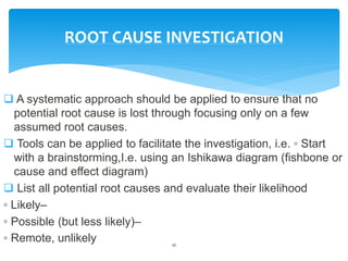  A systematic approach should be applied to ensure that no
potential root cause is lost through focusing only on a few
assumed root causes.
 Tools can be applied to facilitate the investigation, i.e. ◦ Start
with a brainstorming,I.e. using an Ishikawa diagram (fishbone or
cause and effect diagram)
 List all potential root causes and evaluate their likelihood
◦ Likely–
◦ Possible (but less likely)–
◦ Remote, unlikely 16
ROOT CAUSE INVESTIGATION
 
