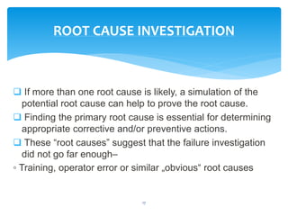  If more than one root cause is likely, a simulation of the
potential root cause can help to prove the root cause.
 Finding the primary root cause is essential for determining
appropriate corrective and/or preventive actions.
 These “root causes” suggest that the failure investigation
did not go far enough–
◦ Training, operator error or similar „obvious“ root causes
17
ROOT CAUSE INVESTIGATION
 