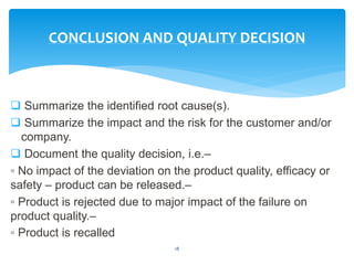  Summarize the identified root cause(s).
 Summarize the impact and the risk for the customer and/or
company.
 Document the quality decision, i.e.–
◦ No impact of the deviation on the product quality, efficacy or
safety – product can be released.–
◦ Product is rejected due to major impact of the failure on
product quality.–
◦ Product is recalled
18
CONCLUSION AND QUALITY DECISION
 