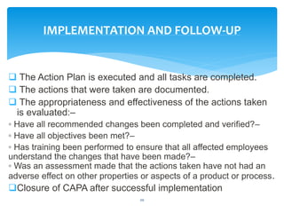  The Action Plan is executed and all tasks are completed.
 The actions that were taken are documented.
 The appropriateness and effectiveness of the actions taken
is evaluated:–
◦ Have all recommended changes been completed and verified?–
◦ Have all objectives been met?–
◦ Has training been performed to ensure that all affected employees
understand the changes that have been made?–
◦ Was an assessment made that the actions taken have not had an
adverse effect on other properties or aspects of a product or process.
Closure of CAPA after successful implementation
20
IMPLEMENTATION AND FOLLOW-UP
 