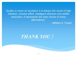 22
Quality is never an accident; it is always the result of high
intention, sincere effort, intelligent direction and skillful
execution; it represents the wise choice of many
alternatives.”
- William A. Foster
THANK YOU !
 