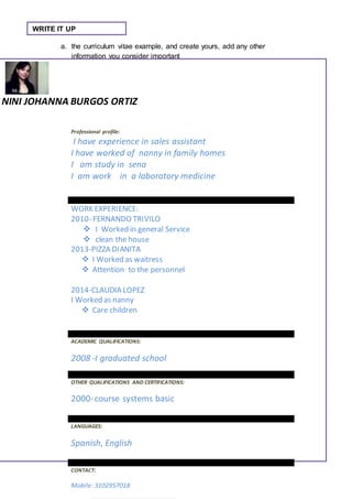 WRITE IT UP 
a. the curriculum vitae example, and create yours, add any other 
information you consider important 
NINI JOHANNA BURGOS ORTIZ 
Professional profile: 
I have experience in sales assistant 
I have worked of nanny in family homes 
I am study in sena 
I am work in a laboratory medicine 
WORK EXPERIENCE: 
2010- FERNANDO TRIVILO 
 I Worked in general Service 
 clean the house 
2013-PIZZA DIANITA 
 I Worked as waitress 
 Attention to the personnel 
2014-CLAUDIA LOPEZ 
I Worked as nanny 
 Care children 
ACADEMIC QUALIFICATIONS: 
2008 -I graduated school 
OTHER QUALIFICATIONS AND CERTIFICATIONS: 
2000- course systems basic 
LANGUAGES: 
Spanish, English 
CONTACT: 
Mobile: 3102957018 
 