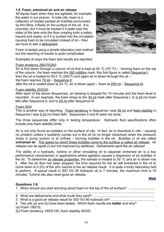 1.8 Foam, entrained air and air release
All liquids foam when they are agitated, for example,
the water in our picture. In lube oils, foam is a
collection of closely packed air bubbles surrounded
by thin films; it floats on the surface of the oil. It is
cosmetic, but it must be treated if it spills over the
sides of the tank onto the floor creating both a safety
hazard and waste, or if it is sucked into the circulation
causing foam to be circulated instead of oil – then
we have to add a defoamant.
Foam is tested using a simple laboratory test method
but the reporting of results is quite complicated.
Examples of ways the foam test results are reported:
Foam tendency 260/70/250:
Air is first blown through a column of oil that is kept at 24 °C (75 °F) – forming foam on the top
of the column, the foam reaches the 260 millilitre mark; this first figure is called Sequence I;
then the oil is heated to 93.5 °C (200 F) and again air is blown through the oil –
the foam reaches 70 ml – Sequence II;
after the oil is cooled down to 24 °C, air is blown again – foam at 250 ml – Sequence III.
Foam stability 30/0/20:
After each of the above Sequences, air blowing is stopped for 10 minutes and the foam level is
recorded. In our example, the foam drops to the 30 ml mark after Sequence I, to 0 ml (no foam
left) after Sequence II, and to 20 ml after Sequence III.
Foam 50/0:
This is another way of reporting. Foam tendency in Sequence I was 50 ml and foam stability in
Sequence I was 0 ml (no foam left). Sequences II and III were not done.
The three sequences differ only in testing temperature. Hydraulic fluid specifications often
include only foam stability limits.
Air is not only found as bubbles on the surface of oils. In fact, air is dissolved in oils – causing
no problem unless it suddenly comes out in the oil (is no longer dissolved) when the pressure
drops in pump suction or at orifices – forming bubbles in the oil. Bubbles in oil are called
entrained air. The speed by which these bubbles come to the surface is called air release. Air
release can be spoilt (!) but not improved by additives. Defoamants spoil the air release!
The ability of a hydraulic, turbine or other circulating oil to separate entrained air is a key
performance characteristic in applications where agitation causes a dispersion of air bubbles in
the oil. To determine air release properties, the sample is heated to 50 °C and air is blown into
it. After the air flow has been stopped, the time required for the air still entrained in the oil to
come down to 0.2% of the oil's volume is the air release result. It is quite a tricky laboratory test
to perform. A typical result in ISO VG 46 hydraulic oil is 7 minutes, the maximum limit is 10
minutes. Turbine oils also need good air release.
Web
Questions 1.8:
1. When should you start worrying about foam on the top of the oil surface? ….........................
…....................................................................................................................................................
2. What are defoamants and what could they spoil? …................................................................
3. What is a good air release result for ISO VG 46 hydraulic oil? ….............................................
4. Two oils (a) and (b) have been tested. Which foam results are better and why?
(a) Foam 180/10;
(b) Foam tendency 190/0/120, foam stability 20/0/0.
14
 