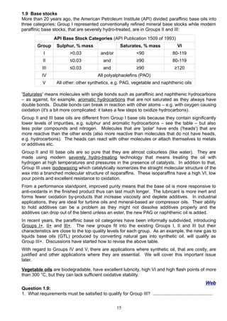 1.9 Base stocks
More than 20 years ago, the American Petroleum Institute (API) divided paraffinic base oils into
three categories; Group I represented conventionally refined mineral base stocks while modern
paraffinic base stocks, that are severely hydro-treated, are in Groups II and III:
API Base Stock Categories (API Publication 1509 of 1993)
Group Sulphur, % mass Saturates, % mass VI
I >0.03 and/or <90 80-119
II ≤0.03 and ≥90 80-119
III ≤0.03 and ≥90 ≥120
IV All polyalphaolefins (PAO)
V All other: other synthetics, e.g. PAG, vegetable and naphthenic oils
'Saturates' means molecules with single bonds such as paraffinic and naphthenic hydrocarbons
– as against, for example, aromatic hydrocarbons that are not saturated as they always have
double bonds. Double bonds can break in reaction with other atoms – e.g. with oxygen causing
oxidation (it's a bit more complicated: it takes a few steps to oxidize hydrocarbons).
Group II and III base oils are different from Group I base oils because they contain significantly
lower levels of impurities, e.g. sulphur and aromatic hydrocarbons – see the table – but also
less polar compounds and nitrogen. Molecules that are 'polar' have ends ('heads') that are
more reactive than the other ends (also more reactive than molecules that do not have heads,
e.g. hydrocarbons). The heads can react with other molecules or attach themselves to metals
or additives etc.
Group II and III base oils are so pure that they are almost colourless (like water). They are
made using modern severely hydro-treating technology that means treating the oil with
hydrogen at high temperatures and pressures in the presence of catalysts. In addition to that,
Group III uses isodewaxing which catalytically isomerizes the straight molecular structure of the
wax into a branched molecular structure of isoparaffins. These isoparaffins have a high VI, low
pour points and excellent resistance to oxidation.
From a performance standpoint, improved purity means that the base oil is more responsive to
anti-oxidants in the finished product thus can last much longer. The lubricant is more inert and
forms fewer oxidation by-products that increase viscosity and deplete additives. In industrial
applications, they are ideal for turbine oils and mineral-based air compressor oils. Their ability
to hold additives can be a problem as they might not dissolve additives properly and the
additives can drop out of the blend unless an ester, the new PAG or naphthenic oil is added.
In recent years, the paraffinic base oil categories have been informally subdivided, introducing
Groups I+, II+ and III+. The new groups fit into the existing Groups I, II and III but their
characteristics are close to the top quality levels for each group. As an example, the new gas to
liquids base oils (GTL) produced by converting natural gas into synthetic oil, will qualify as
Group III+. Discussions have started how to revise the above table.
With regard to Groups IV and V, there are applications where synthetic oil, that are costly, are
justified and other applications where they are essential. We will cover this important issue
later.
Vegetable oils are biodegradable, have excellent lubricity, high VI and high flash points of more
than 300 °C, but they can lack sufficient oxidative stability.
Web
Question 1.9:
1. What requirements must be satisfied to qualify for Group III? ...............................................
15
 