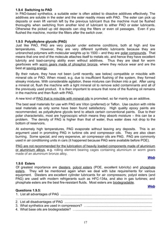 1.9.4 Switching to PAO
In PAO-based synthetics, a suitable ester is often added to dissolve additives effectively. The
additives are soluble in the ester and the ester readily mixes with PAO. The ester can pick up
deposits or even lift varnish left by the previous lubricant thus the machine must be flushed
thoroughly when switching from another kind of lubricant to either PAO or ester lubricants.
Otherwise the picked up old deposits can clog the filters or even oil passages. Even if you
flushed the machine, monitor the filters after the switch over.
1.9.5 Polyalkylene glycols (PAG)
Just like PAO, PAG are very popular under extreme conditions, both at high and low
temperatures. However, they are very different synthetic lubricants because they are
unbranched polymers with molecular weights up to 1500 – and they are polar compounds. That
means that one end of the molecule attaches itself to metals etc. and hence they have excellent
lubricity and load-carrying ability even without additives. Thus they are ideal for worm
gearboxes with worm gears made of phosphor bronze, where they reduce wear and are the
best at saving energy.
By their nature, they have not been (until recently, see below) compatible or miscible with
mineral oils or PAO. When mixed, e.g. due to insufficient flushing of the system, they formed
streaky mixtures. With considerable agitation, these mixtures can thicken into a gel. After using
a mineral oil, flush the machine with a light mineral oil to remove solid contaminants and all of
the previously used product. It is then important to ensure that none of the flushing oil remains
in the machine and then flush with PAG.
A new kind of PAG that is miscible with mineral oils is promoted, so far mainly as an additive.
The best seal materials for use with PAG are Viton (preferred) or Teflon. Use caution with nitrile
seal materials as only some have been found satisfactory. High quality epoxy paints are
recommended, as polyalkylene glycols tend to attack certain conventional paints. Due to their
polar characteristic, most are hygroscopic which means they absorb moisture – this can be a
problem. The density of PAG is higher than that of water, thus water does not drop to the
bottom of reservoirs.
At extremely high temperatures, PAG evaporate without leaving any deposits. This is an
argument used in promoting PAG in turbine oils and compressor oils. They are also clean
burning. Some special, and very expensive, air compressor oils are PAG. PAG are commonly
used in air conditioning units in cars (it happened because PAG were available before POE).
PAG are not recommended for the lubrication of heavily loaded components made of aluminium
or aluminium alloys, e.g. rolling element bearing cages containing aluminium or worm gears
made of an aluminium bronze alloy.
Web
1.9.6 Esters
Of greatest importance are diesters, polyol esters (POE, excellent lubricity) and phosphate
esters. They will be mentioned again when we deal with lube requirements for various
equipment. Diesters are excellent cylinder lubricants for air compressors; polyol esters (and
PAG) are used with modern refrigerants such as HFC-134a, and also in gas turbines; and
phosphate esters are the best fire-resistant fluids. Most esters are biodegradable.
Web
Questions 1.9.5:
1. List all advantages of PAG ....................................................................................................
......................................................................................................................................................
2. List all disadvantages of PAG ................................................................................................
3. What synthetics are used in compressors? ….......................................................................
4. What base oils are biodegradable? …...................................................................................
17
 