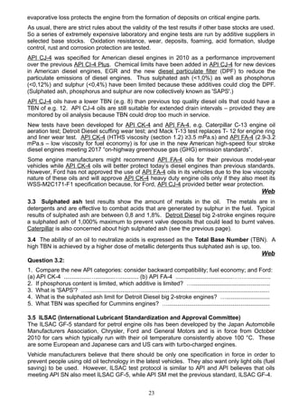 evaporative loss protects the engine from the formation of deposits on critical engine parts.
As usual, there are strict rules about the validity of the test results if other base stocks are used.
So a series of extremely expensive laboratory and engine tests are run by additive suppliers in
selected base stocks. Oxidation resistance, wear, deposits, foaming, acid formation, sludge
control, rust and corrosion protection are tested.
API CJ-4 was specified for American diesel engines in 2010 as a performance improvement
over the previous API CI-4 Plus. Chemical limits have been added in API CJ-4 for new devices
in American diesel engines, EGR and the new diesel particulate filter (DPF) to reduce the
particulate emissions of diesel engines. Thus sulphated ash (<1,0%) as well as phosphorus
(<0,12%) and sulphur (<0,4%) have been limited because these additives could clog the DPF.
(Sulphated ash, phosphorus and sulphur are now collectively known as 'SAPS'.)
API CJ-4 oils have a lower TBN (e.g. 8) than previous top quality diesel oils that could have a
TBN of e.g. 12. API CJ-4 oils are still suitable for extended drain intervals – provided they are
monitored by oil analysis because TBN could drop too much in service.
New tests have been developed for API CK-4 and API FA-4, e.g. Caterpillar C-13 engine oil
aeration test; Detroit Diesel scuffing wear test; and Mack T-13 test replaces T- 12 for engine ring
and liner wear test. API CK-4 (HTHS viscosity (section 1.2) ≥3.5 mPa.s) and API FA-4 (2.9-3.2
mPa.s – low viscosity for fuel economy) is for use in the new American high-speed four stroke
diesel engines meeting 2017 “on-highway greenhouse gas (GHG) emission standards”.
Some engine manufacturers might recommend API FA-4 oils for their previous model-year
vehicles while API CK-4 oils will better protect today’s diesel engines than previous standards.
However, Ford has not approved the use of API FA-4 oils in its vehicles due to the low viscosity
nature of these oils and will approve API CK-4 heavy duty engine oils only if they also meet its
WSS-M2C171-F1 specification because, for Ford, API CJ-4 provided better wear protection.
Web
3.3 Sulphated ash test results show the amount of metals in the oil. The metals are in
detergents and are effective to combat acids that are generated by sulphur in the fuel. Typical
results of sulphated ash are between 0,8 and 1,8%. Detroit Diesel big 2-stroke engines require
a sulphated ash of 1,000% maximum to prevent valve deposits that could lead to burnt valves.
Caterpillar is also concerned about high sulphated ash (see the previous page).
3.4 The ability of an oil to neutralize acids is expressed as the Total Base Number (TBN). A
high TBN is achieved by a higher dose of metallic detergents thus sulphated ash is up, too.
Web
Question 3.2:
1. Compare the new API categories: consider backward compatibility; fuel economy; and Ford:
(a) API CK-4 ................…...........…............ (b) API FA-4 ...................................……….............
2. If phosphorus content is limited, which additive is limited? …................................................
3. What is 'SAPS'? ….................................................................................................................
4. What is the sulphated ash limit for Detroit Diesel big 2-stroke engines? …...........................
5. What TBN was specified for Cummins engines? …...............................................................
3.5 ILSAC (International Lubricant Standardization and Approval Committee)
The ILSAC GF-5 standard for petrol engine oils has been developed by the Japan Automobile
Manufacturers Association, Chrysler, Ford and General Motors and is in force from October
2010 for cars which typically run with their oil temperature consistently above 100 °C. These
are some European and Japanese cars and US cars with turbo-charged engines.
Vehicle manufacturers believe that there should be only one specification in force in order to
prevent people using old oil technology in the latest vehicles. They also want only light oils (fuel
saving) to be used. However, ILSAC test protocol is similar to API and API believes that oils
meeting API SN also meet ILSAC GF-5, while API SM met the previous standard, ILSAC GF-4.
23
 