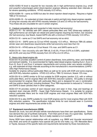 ACEA A3/B3-16 level is required for low viscosity oils in high performance engines (e.g. small
and powerful turbocharged petrol direct-injection engines) allowing extended drain intervals or
for severe operating conditions. HTHS viscosity ≥3.5 mPa.s.
ACEA A3/B4-16 – same as A3/B3 but also for direct injection diesel engines. Requires a higher
TBN of 10 minimum.
ACEA A5/B5-16 – for extended oil drain intervals in petrol and light duty diesel engines capable
of using low viscosity oils with HTHS viscosity between 2.9 and 3.5 mPa.s for fuel economy.
Thus these oils are unsuitable for use in certain engines.
C: Catalyst compatible oils (and expected to help improve fuel economy)
ACEA C1-16 – for vehicles with DPF (diesel particulate filter) and TWC (three-way catalyst) in
high performance car and light van diesel and petrol engines requiring low friction, low viscosity
(for fuel economy), low Noack, lowest SAPS oils with a minimum HTHS viscosity >2.9 mPa.s.
ACEA C2-16 – same as C1 but SAPS and fuel economy not so strict.
ACEA C3-16 – SAPS same as C2 but HTHS viscosity >3.5 mPa.s. Minimum TBN (6) added,
stricter wear and cleanliness requirements while fuel economy even less than C2.
ACEA C4-16 – HTHS same as C3 but Noack 11% max. and SAPS same as C1.
ACEA C5-16 – low viscosity oils with TBN ≤6, S ≤0.3%, P from 0.07% to 0.09%, sulphated
ash ≤0.8% and very low HTHS viscosity from 2.6 mPa.s to 2.9 mPa.s.
E: Heavy duty diesel engine oils
ACEA E4-16 provides excellent control of piston cleanliness, bore polishing, wear, soot handling
and lubricant stability. It is recommended for highly rated diesel engines meeting Euro I, Euro II,
Euro III, Euro IV and Euro V emission requirements and running under very severe conditions,
e.g. with extended oil drain intervals according to the manufacturer’s recommendations (UHPD -
Ultra High Performance Diesel).
Suitable for engines without particulate filters as well as for some with EGR and some engines
with SCR NOx reduction systems. HTHS ≥3.5 mPa.s, TBN 12 minimum, Noack 13% max.
ACEA E6-16 is UHPD similar to E4 but suitable for EGR engines (section 3.2), with or without
particulate filters, and for engines fitted with SCR NOx reduction systems. E6 quality is strongly
recommended for engines fitted with particulate filters and is designed for use in combination
with low sulphur diesel fuel, including biodiesel. Thus TBN requirement is reduced to 7 minimum
and SAPS is lower (stricter) than in other categories.
ACEA E7-16 provides control of soot induced wear and wear in liner, rings and bearings at
standard drain intervals (SHPD - Super High Performance Diesel). It is suitable for engines
without particulate filters and for most EGR engines and most engines fitted with SCR NOx
reduction systems.
ACEA E9-16 is also SHPD suitable for most EGR engines and for most engines fitted with SCR
NOx reduction systems. The specification includes limits for soot induced wear in Cummins
engines and other requirements are similar to E6.
Web
3.7 Equipment manufacturers (OEM)
Several car, truck, bus and off-road vehicle manufacturers have their own specifications. Some
now demand the use of synthetic lubricants. From their point of view, it's a good idea. Synthetic
base oil quality is better, no doubt. But is it really needed or is it overkill?
Some OEM have special relationships with oil suppliers, e.g. BMW and Hyundai recommend
only Shell, and some oil suppliers have special oils just for one make, e.g. VW, Mercedes Benz
or Toyota, because of the specific tests and requirements demanded by those manufacturers.
25
 