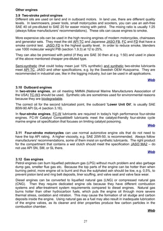 Other engines
3.9 Two-stroke petrol engines
Different oils are used on land and in outboard motors. In land use, there are different quality
levels. In lawnmowers, power tools, small motorcycles and scooters, you can use an ash-free
SAE 40 oil pre-diluted to SAE 20 for easier mixing with petrol. The mixing ratio is usually 1:25
(always follow manufacturers' recommendations). These oils can cause engines to smoke.
More expensive oils can be used in the high revving engines of modern motorcycles, chainsaws
and generator sets. They meet the old API TC and Japanese JASO FB, FC and FD that have a
smoke control test. JASO FD is the highest quality level. In order to reduce smoke, blenders
use 1000 molecular weight PIB (section 1.9.3) at 12 to 25%.
They can also be premixed with petrol (if they are SAE 30 then at e.g. 1:50) and used in place
of the above mentioned cheaper pre-diluted type.
Semi-synthetic (that could today mean just 10% synthetic) and synthetic two-stroke lubricants
meet API TC, JASO and other specifications, e.g. by the Swedish OEM Husqvarna. They are
recommended in industrial use, like in the logging industry, but can be used in all applications.
Web
3.10 Outboard engines
In two-stroke engines, an oil meeting NMMA (National Marine Manufacturers Association of
the USA) TC-W3 should be used. Synthetic oils are sometimes used for environmental reasons
because they are biodegradable.
The correct oil for the second lubricated point, the outboard 'Lower Unit Oil', is usually SAE
80W-90 API GL-4 (section 3.16).
In four-stroke engines, FC-W lubricants are required in today's high performance four-stroke
engines. FC-W Catalyst Compatible® lubricants meet the catalyst-friendly four-stroke cycle
marine engine oil specification that focuses on limiting catalyst poisoning.
Web
3.11 Four-stroke motorcycles can use normal automotive engine oils that do not need to
have the top API rating. A higher viscosity, e.g. SAE 20W-50, is recommended. Always follow
manufacturers' recommendations, some of them insist on synthetic lubricants. The right product
for the compartment that contains a wet clutch should meet the specification JASO MA2 – do
not use API SN, SM, or SL there.
Web
3.12 Gas engines
Petrol engines can burn liquefied petroleum gas (LPG) without much problem and also garbage
dump gas, smelter flue gas etc. Because the top parts of the engine can be hotter than when
burning petrol, more engine oil is burnt and thus the sulphated ash should be low, e.g. 0,5%, to
prevent piston land and ring belt deposits, liner scuffing, and valve seat and valve face wear.
Diesel engines can be converted to liquefied natural gas (LNG) or compressed natural gas
(CNG). Then they require dedicated engine oils because they have different combustion
systems and after-treatment system requirements compared to diesel engines. Natural gas
burns hotter than other hydrocarbon fuels, which puts the engine oil through more severe
thermal stress, oxidation and nitration. This may cause the formation of oil sludge and carbon
deposits inside the engine. Using natural gas as a fuel may also result in inadequate lubrication
of the engine valves, as its cleaner and drier properties produce few carbon particles in the
combustion chamber.
Web
27
 