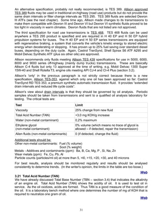 An alternative specification, probably not really recommended, is TES 389. Allison approved
TES 389 fluids may be used in traditional on-highway (road use) products but do not provide the
same drain intervals or filter change intervals as TES 295. TES 389 fluids are selected Dexron
III ATFs (see the next chapter). Some time ago, Allison made changes to its transmissions to
make them compatible with Dexron III and Dexron VI but Dexron VI synthetic fluids proved to be
too light in viscosity in warm climates. Dexron fluids that are not listed are not approved.
The third specification for road use transmissions is TES 468. TES 468 fluids can be used
anywhere a TES 295 product is specified and are required in H 40 EP and H 50 EP hybrid
propulsion systems for buses. The H 40 EP and H 50 EP series transmissions are equipped
with regenerative braking, a system that converts the vehicle’s kinetic energy to stored electric
energy when decelerating or stopping. It has proven up to 25% fuel saving over standard diesel
buses, depending on the duty cycle. Again, Castrol TranSynd, Shell Spirax S6 ATF A295 and
Mobil Delvac Synthetic ATF (plus six other oils) are approved.
Allison recommends only fluids meeting Allison TES 439 specifications for use in 5000, 6000,
8000 and 9000 series off-highway (mainly dump trucks) transmissions. These are basically
Allison C-4 fluids but only 13 approved at the time of writing, e.g. Mobil Delvac 1300 Super
15W-40 and Shell Rotella T3, engine oils meeting API CJ-4 and CI-4 Plus (section 3.2).
Allison's 'only' in the previous paragraph is not strictly correct because there is a new
specification, Allison TES-353, against which only one oil has been approved so far: Castrol
TranSynd RD TES 353, a premium synthetic automatic transmission fluid. It provides “extended
drain intervals and reduced life cycle costs”.
Allison's view about drain intervals is that they should be governed by oil analysis. Periodic
samples should be taken from transmissions and sent to a qualified oil analysis laboratory for
testing. The critical tests are:
Test Limit
Viscosity 25% change from new fluid
Total Acid Number (TAN) +3,0 mg KOH/g increase
Water (non-metal contaminant) 0,2% maximum
Ethylene glycol
(non-metal contaminant)
0% volume (which means no trace of glycol is
allowed – if detected, repair the transmission)
Alien fluids (non-metal contaminants) 0 (if detected, change the fluid)
Additional tests should be:
Other non-metal contaminants: Fuel (% volume)
Soot (% weight)
Metals - Additives and contaminants (ppm): Ba, B, Ca, Mg, P , Si, Na, Zn
Wear metals (ppm): Fe, Cu, Pb, Al
Particle counts (particles/ml oil) at more than 5, >l0, >15, >20, >30, and 40 microns
For best results, analysis should be monitored regularly and results should be analysed
consistently to determine trends. (In the writer's opinion, the limits in the table are too loose.)
Web
3.21 Total Acid Number (TAN)
We have already discussed Total Base Number (TBN – section 3.4) that indicates the alkalinity
of an engine oil. Total Acid Number (TAN) shows the acidity of oil. It is used to test oil in
service. As the oil oxidizes, acids are formed. Thus TAN is a good measure of the condition of
the oil. It is a laboratory bench method where one determines the number of mg of KOH that is
required to neutralize one gram of oil.
Web
31
 