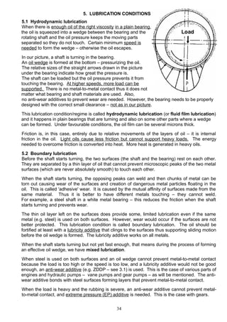 5. LUBRICATION CONDITIONS
5.1 Hydrodynamic lubrication
When there is enough oil of the right viscosity in a plain bearing,
the oil is squeezed into a wedge between the bearing and the
rotating shaft and the oil pressure keeps the moving parts
separated so they do not touch. Certain minimum speed is
needed to form the wedge – otherwise the oil escapes.
In our picture, a shaft is turning in the bearing.
An oil wedge is formed at the bottom – pressurizing the oil.
The relative sizes of the straight arrows drawn in the picture
under the bearing indicate how great the pressure is.
The shaft can be loaded but the oil pressure prevents it from
touching the bearing. At higher speeds, more load can be
supported. There is no metal-to-metal contact thus it does not
matter what bearing and shaft materials are used. Also,
no anti-wear additives to prevent wear are needed. However, the bearing needs to be properly
designed with the correct small clearance – not as in our picture.
This lubrication condition/regime is called hydrodynamic lubrication (or fluid film lubrication)
and it happens in plain bearings that are turning and also on some other parts where a wedge
can be formed. Under favourable conditions, the oil film can be several microns thick.
Friction is, in this case, entirely due to relative movements of the layers of oil – it is internal
friction in the oil. Light oils cause less friction but cannot support heavy loads. The energy
needed to overcome friction is converted into heat. More heat is generated in heavy oils.
5.2 Boundary lubrication
Before the shaft starts turning, the two surfaces (the shaft and the bearing) rest on each other.
They are separated by a thin layer of oil that cannot prevent microscopic peaks of the two metal
surfaces (which are never absolutely smooth) to touch each other.
When the shaft starts turning, the opposing peaks can weld and then chunks of metal can be
torn out causing wear of the surfaces and creation of dangerous metal particles floating in the
oil. This is called 'adhesive' wear. It is caused by the mutual affinity of surfaces made from the
same material. Thus it is better to have different metals touching – they cannot weld.
For example, a steel shaft in a white metal bearing – this reduces the friction when the shaft
starts turning and prevents wear.
The thin oil layer left on the surfaces does provide some, limited lubrication even if the same
metal (e.g. steel) is used on both surfaces. However, wear would occur if the surfaces are not
better protected. This lubrication condition is called boundary lubrication. The oil should be
fortified at least with a lubricity additive that clings to the surfaces thus supporting sliding motion
before the oil wedge is formed. The lubricity additive works on all metals.
When the shaft starts turning but not yet fast enough, that means during the process of forming
an effective oil wedge, we have mixed lubrication.
When steel is used on both surfaces and an oil wedge cannot prevent metal-to-metal contact
because the load is too high or the speed is too low, and a lubricity additive would not be good
enough, an anti-wear additive (e.g. ZDDP – see 3.1) is used. This is the case of various parts of
engines and hydraulic pumps – vane pumps and gear pumps – as will be mentioned. The anti-
wear additive bonds with steel surfaces forming layers that prevent metal-to-metal contact.
When the load is heavy and the rubbing is severe, an anti-wear additive cannot prevent metal-
to-metal contact, and extreme pressure (EP) additive is needed. This is the case with gears.
34
 