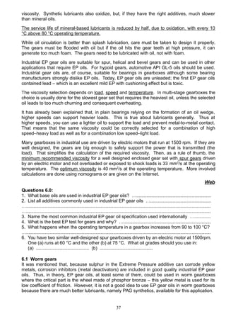 viscosity. Synthetic lubricants also oxidize, but, if they have the right additives, much slower
than mineral oils.
The service life of mineral-based lubricants is reduced by half, due to oxidation, with every 10
°C above 80 °C operating temperature.
While oil circulation is better than splash lubrication, care must be taken to design it properly.
The gears must be flooded with oil but if the oil hits the gear teeth at high pressure, it can
generate too much foam. The gears need to be lubricated with oil, not with foam.
Industrial EP gear oils are suitable for spur, helical and bevel gears and can be used in other
applications that require EP oils. For hypoid gears, automotive API GL-5 oils should be used.
Industrial gear oils are, of course, suitable for bearings in gearboxes although some bearing
manufacturers strongly dislike EP oils. Today, EP gear oils are unleaded; the first EP gear oils
contained lead – which is an excellent mild EP with cushioning effect but is toxic.
The viscosity selection depends on load, speed and temperature. In multi-stage gearboxes the
choice is usually done for the slowest gear set that requires the heaviest oil, unless the selected
oil leads to too much churning and consequent overheating.
It has already been explained that, in plain bearings relying on the formation of an oil wedge,
higher speeds can support heavier loads. This is true about lubricants generally. Thus at
higher speeds, you can use a lighter oil to support the load and prevent metal-to-metal contact.
That means that the same viscosity could be correctly selected for a combination of high
speed–heavy load as well as for a combination low speed–light load.
Many gearboxes in industrial use are driven by electric motors that run at 1500 rpm. If they are
well designed, the gears are big enough to safely support the power that is transmitted (the
load). That simplifies the calculation of the required viscosity. Then, as a rule of thumb, the
minimum recommended viscosity for a well designed enclosed gear set with spur gears driven
by an electric motor and not overloaded or exposed to shock loads is 33 mm2
/s at the operating
temperature. The optimum viscosity is 40 mm2
/s at the operating temperature. More involved
calculations are done using nomograms or are given on the Internet.
Web
Questions 6.0:
1. What base oils are used in industrial EP gear oils? …...........................................................
2. List all additives commonly used in industrial EP gear oils …................................................
…..................................................................................................................................................
…..................................................................................................................................................
3. Name the most common industrial EP gear oil specification used internationally ….............
4. What is the best EP test for gears and why? ….....................................................................
5. What happens when the operating temperature in a gearbox increases from 90 to 100 °C?
…..................................................................................................................................................
6. You have two similar well-designed spur gearboxes driven by an electric motor at 1500rpm.
One (a) runs at 60 °C and the other (b) at 75 °C. What oil grades should you use in:
(a) .......................................... (b) ..........................................
6.1 Worm gears
It was mentioned that, because sulphur in the Extreme Pressure additive can corrode yellow
metals, corrosion inhibitors (metal deactivators) are included in good quality industrial EP gear
oils. Thus, in theory, EP gear oils, at least some of them, could be used in worm gearboxes
where the critical part is the wheel made of phosphor bronze – this yellow metal is used for its
low coefficient of friction. However, it is not a good idea to use EP gear oils in worm gearboxes
because there are much better lubricants, namely PAG synthetics, available for this application.
37
 