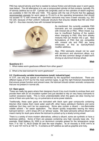 PAG has natural lubricity and that is needed to reduce friction and eliminate wear in worm gears
(see below). The old alternative is to use a compounded cylinder oil that contains, typically, 5%
of lubricity additive but no EP. Cylinder oils (originally used on the cylinders of steam engines)
are available in ISO VG 460 and 1000. This agrees with the rule of thumb that the optimum
recommended viscosity for worm gears is 75 mm2
/s at the operating temperature that should
not exceed 75 °C with mineral oils. Synthetic lubricants may have a lower viscosity, e.g. ISO
VG 220, because of their uniform molecular structure that ensures reliable fluid film and their
high VI – thus less viscosity loss with increased temperature.
As mentioned, the currently available PAG
lubricants are not compatible or miscible
with mineral oils or PAO. When mixed, e.g.
due to insufficient flushing of the system
when changing to PAG, they form streaky
mixtures that can thicken into a gel. New
formulations of PAG that are compatible
with mineral oils and PAO are being
introduced, at first as lubricity/friction
modifier additives.
Also, PAG lubricants should not be used
with aluminium and aluminium alloys, e.g.
with the less common design of steel worm
driving an aluminium-bronze wheel.
Web
Questions 6.1:
1. What makes worm gearboxes different from other gears?
.......................................................................................................................................................
2. What is the best lubricant for worm gearboxes? ….................................................................
6.2 Continuously variable transmissions (small, industrial type)
In CVT, use only the special oil recommended by the equipment manufacturer. There are
different types of CVT but for the most common types, to get the right frictional characteristics
that ensure proper function and prevent wear, the lubricant should contain aromatic compounds
that are not present in normal oils.
6.3 Open gears
These are really big gears where their designers found it too much trouble to enclose them and
provide them with an oil circulation system and just decided to rely on very heavy lubricants to
cushion excessive loads. This is more understandable when the gears are slow moving but
some of them are quite fast, e.g. on pulverizers at some power stations.
Traditionally, these open gears are lubricated with black open gear compounds containing
bitumen (that makes them resist water wash-off), other heavy petroleum fractions and some
additives (but they can't be too expensive). Some also contain a diluent – non-flammable
volatile solvent – for easier application. The diluent quickly evaporates leaving the heavy
lubricant behind – until it drops off in an 'all-loss' waste. Old style lubricants without diluent are
meant mainly for slush pans where the lubricant is picked up by a slowly turning wheel.
There is a variety of more modern alternatives, without a diluent, some are synthetic or have a
tackiness additive. Some of them are greases containing very high viscosity base oils. For
example, Shell Malleus GL 3500 is an aluminium complex grease for the temperature range
from -7 to 150 °C, NLGI Grade 00 (see the next chapter). Its oil viscosity is 4100 mm2
/s at
40 °C and 157 mm2
/s at 100 °C. It contains an EP additive as well as graphite and moly.
Web
38
 