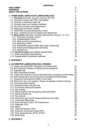 CONTENTS
DISCLAIMER 2
OVERVIEW 3
ABOUT THE AUTHOR 6
1. THREE BASIC ASPECTS OF LUBRICATING OILS 7
1.1 Viscosity (kinematic, dynamic viscosity, ISO VG) 8
1.2 Viscosity of engine oils (SAE, multi-grade) 9
1.3 Viscosity of automotive gear oils 10
1.4 Viscosity index (and viscosity modifiers) 10
1.5 Pour point (and pour point depressant) 11
1.6 Flash point and Noack volatility 11
1.7 EXERCISE (viscosity-temperature chart) 12
1.8 Foam, entrained air and air release (and defoamant) 14
1.9 Base stocks (saturates, aromatic hydrocarbons, Group I+, II+, III+) 15
1.9.1 What does 'synthetic' mean? 16
1.9.2 Polyalphaolefins (PAO) 16
1.9.3 Other synthetic hydrocarbons 16
1.9.4 Switching to PAO 17
1.9.5 Polyalkylene glycols (PAG) (also polar compounds) 17
1.9.6 Esters (and biodegradable lubricants) 17
1.9.7 Naphthenics 18
1.10 Oil performance (and additive requirements) 18
1.11 Water separability (demulsibility) 19
1.12 Supplemental ('proprietary') additives 19
2. REVISION 1 20
3. AUTOMOTIVE LUBRICATING OILS, ENGINES
3.1 Engine oils (also ZDDP, detergents and dispersants) 21
3.2 API (American Petroleum Institute) service categories 22
3.3 Sulphated ash 23
3.4 TBN (Total Base Number) 23
3.5 ILSAC (International Lubricant Standardization and Approval Committee) 23
3.6 ACEA (Association des Constructeurs Européens d'Automobiles) 24
3.7 Equipment manufacturers (OEM, a brief note) 25
3.8 What oil to use in car engines / Engine oil selection (a brief summary) 26
3.9 Two-stroke petrol engines 27
3.10 Outboard engine and gear oils 27
3.11 Four-stroke motorcycle engines 27
3.12 Gas engines 27
3.13 Marine engines and emergency power generation 28
3.14 Railroad engine oils 28
3.15 Gas turbines 28
3.16 Automotive gear oils for manual gearboxes and axles 29
3.17 Limited-slip differentials 29
3.18 Eaton (formerly Fuller) / ZF-FreedomLine 30
3.19 Caterpillar TO-4 30
3.20 Allison 30
3.21 Total Acid Number (TAN) 31
3.22 Automatic transmission fluids (ATF) 32
3.23 Farm equipment oils (UTTO, STOU) 32
3.24 Brake fluids 33
4. REVISION 2 33
4
 