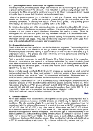7.5 Typical replenishment instructions for big electric motors
With the power off, clean the grease fittings and immediate area surrounding the grease fittings
to prevent contamination of the lubricant. (This instruction is valid generally: always clean the
area around the filling or sampling point before opening it.) Open venting ports (relief valves)
and probe them to ensure that there is no hardened grease inside.
Using a low pressure grease gun containing the correct type of grease, apply the required
amount into the bearing. (Have the amount of grease pumped per stroke measured at the
laboratory beforehand. It can vary from about 1 to more than 3 grams.) Stop pumping grease
immediately if the lubricant flows out of a venting port or at the shaft.
Do not close the venting port while operating the motor for a short time (it could be 30 minutes
or even longer) until the bearing temperature stabilizes. It is normal for bearing temperatures to
increase until the grease is evenly distributed throughout the bearing housing. Close the
venting ports and all covers and guards that may have been removed to access the equipment.
This information comes from Internet. Rolling element bearing manufacturers provide a lot of
information on their web pages. They also provide some calculators which can be used if you
know all the details about the bearing and operating conditions.
7.6 Grease-filled gearboxes
Small, slow-speed enclosed gearboxes can also be lubricated by grease. The advantage is that
grease cannot leak out as readily as oil through tired or damaged seals. This is particularly
important in places where the visibility is poor and thus it is not easy to see the leaks, e.g. in
underground mines. The grease also more effectively prevents contaminants entering the
gearbox through damaged seals.
Fluid or semi-fluid grease can be used (NLGI grade 00 or 0) but it is better if the grease has
thixotropic characteristics, that means it is hard when undisturbed (e.g. when it is sealing) and
softer when it is stirred that means when it is lubricating. It should be an EP grease because we
are lubricating spur or helical gears. For the same reason, the oil viscosity must be higher,
typically ISO VG 320 or 460.
Some synthetic-based semi-fluid (NLGI Grade 00) greases are designed for small industrial
gearboxes lubricated for life. Care must be taken in prolonged storage of these gearboxes as
the liquid lubricant could separate ('bleed') from the grease and leak out. All greases bleed but
some thickeners, particularly complexes, retain the liquid lubricant better than others.
For example, Shell Gadus S5 V142W is a synthetic (PAG), semi-fluid gear lubricant with lithium
thickener. Because of PAG, it is not mixable with normal greases containing mineral oils. Mobil
has a series of synthetic (PAO) greases of which Mobilith SHC 007 is a lithium complex, NLGI
grade 00, ISO VG 460, gear lubricant for operating temperatures from -50 to 150 °C. It is
promoted for higher temperatures rather than for gearboxes lubricated for life.
(SHC is Mobil's trade mark meaning 'synthetized hydrocarbon', that means PAO.)
Web
7.7 Grease selection
All five basic aspects must be considered, although the base oil quality is less important than in
some other applications because synthetic greases are meant only for special or extreme
conditions. The oil's viscosity (chapter 8.) is perhaps the most important aspect and must not
be confused with the softness of the grease: it is possible to create an NLGI 2 grease using e.g.
ISO VG 100 oil or ISO VG 1000 or any other base oil. One cannot use ISO VG 100 oil in an
application that demands ISO VG 1000 (fifth wheel, 18.). The required softness of the grease
depends on the application method and speeds. The thickener type is selected according to the
operating conditions, particularly the operating temperature and the danger of exposure to water
wash. EP is needed for heavy loads. For shock loads, a solid additive, particularly moly
(molybdenum disulphide, MoS2) is often added. Moly provides high lubricity and stability at up
to 350 °C, even in oxidizing environments. Try not to use moly in rolling element bearings.
42
 