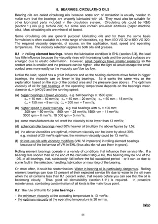 8. BEARINGS, CIRCULATING OILS
Bearing oils are called circulating oils because some sort of circulation is usually needed to
make sure that the bearings are properly lubricated with oil. They must also be suitable for
other lubricated parts included in the circulation system. Circulating oils could be R&O
(section 1.) oils (e.g. turbine oils) but some also contain anti-wear additives (paper machine
oils). Most circulating oils are mineral oil-based.
Some circulating oils are 'general purpose' lubricating oils and for them the same basic
formulation is often available in a wide range of viscosities, e.g. from ISO VG 32 to ISO VG 320.
The required viscosity depends, of course, on the application, load, speed and operating
temperature. The viscosity selection applies to both oils and greases.
8.1 In rolling element bearings, where the lubrication condition is EHL (section 5.3), the load
has little influence because the viscosity rises with increasing loads and the contact surfaces are
enlarged due to elastic deformation. However, small bearings have smaller elements so the
contact area is smaller and the pressure can be higher. Also the light oil would escape the small
contact area more easily so the viscosity can't be too low.
Unlike the load, speed has a great influence and as the bearing elements move faster in bigger
bearings, the viscosity can be lower in big bearings. So it works the same way as the
explanation based on the size of the contact area and the pressure (see above). The optimum
viscosity of oil for ball bearings at the operating temperature depends on the bearing's mean
diameter dm = (d+D)/2 and the running speed:
(a) bigger bearings = lower viscosity, e.g. ball bearings at 1500 rpm:
dm = 10 mm – 40 mm2
/s; dm = 40 mm – 20 mm2
/s; dm = 60 mm – 15 mm2
/s;
dm = 150 mm – 9 mm2
/s; dm = 300 mm – 7 mm2
/s;
(b) higher speed = lower viscosity, e.g. ball bearings with dm = 100 mm:
200 rpm – 50 mm2
/s; 500 rpm – 25 mm2
/s; 1500 rpm – 11 mm2
/s;
3000 rpm – 8 mm2
/s; 10 000 rpm – 5 mm2
/s;
(c) some manufacturers do not want the viscosity to be lower than 13 mm2
/s;
(d) spherical roller bearings need 50% heavier oil (multiply the above figures by 1.5);
(e) the above viscosities are optimal, minimum viscosity can be lower by about 30%,
e.g. instead of 20 mm2
/s optimum, the minimum viscosity could be 13 mm2
/s;
(f) do not use oils with viscosity modifiers (VM, VI improvers) in rolling element bearings
because of the behaviour of VM in EHL (thus also do not use them in gears).
Rolling element bearings operate in a variety of conditions that influence their service life. If a
bearing fails sooner than at the end of the calculated fatigue life, this bearing may be one of the
10% of all bearings, that, statistically, fail before the full calculated period – or it can be due to
some fault in the selection, handling, lubrication or mounting of the bearing.
Or, most often, it could be contamination. Water in bearing oil is particularly dangerous. Rolling
element bearings can lose 75 percent of their expected service life due to water in the oil even
when the oil contains less than 0.1 percent water, that means before you can see that the oil is
becoming cloudy. Thus good oil demulsibility (section 1.11) is required. In proactive
maintenance, combating contamination of all kinds is the main focus point.
8.2 The rule of thumb for plain bearings -
- the minimum viscosity at the operating temperature is 13 mm2
/s;
- the optimum viscosity at the operating temperature is 30 mm2
/s.
Web
44
 