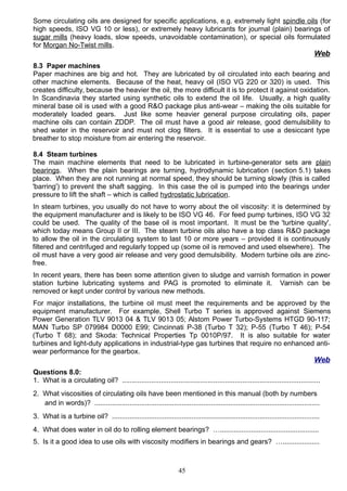 Some circulating oils are designed for specific applications, e.g. extremely light spindle oils (for
high speeds, ISO VG 10 or less), or extremely heavy lubricants for journal (plain) bearings of
sugar mills (heavy loads, slow speeds, unavoidable contamination), or special oils formulated
for Morgan No-Twist mills.
Web
8.3 Paper machines
Paper machines are big and hot. They are lubricated by oil circulated into each bearing and
other machine elements. Because of the heat, heavy oil (ISO VG 220 or 320) is used. This
creates difficulty, because the heavier the oil, the more difficult it is to protect it against oxidation.
In Scandinavia they started using synthetic oils to extend the oil life. Usually, a high quality
mineral base oil is used with a good R&O package plus anti-wear – making the oils suitable for
moderately loaded gears. Just like some heavier general purpose circulating oils, paper
machine oils can contain ZDDP. The oil must have a good air release, good demulsibility to
shed water in the reservoir and must not clog filters. It is essential to use a desiccant type
breather to stop moisture from air entering the reservoir.
8.4 Steam turbines
The main machine elements that need to be lubricated in turbine-generator sets are plain
bearings. When the plain bearings are turning, hydrodynamic lubrication (section 5.1) takes
place. When they are not running at normal speed, they should be turning slowly (this is called
'barring') to prevent the shaft sagging. In this case the oil is pumped into the bearings under
pressure to lift the shaft – which is called hydrostatic lubrication.
In steam turbines, you usually do not have to worry about the oil viscosity: it is determined by
the equipment manufacturer and is likely to be ISO VG 46. For feed pump turbines, ISO VG 32
could be used. The quality of the base oil is most important. It must be the 'turbine quality',
which today means Group II or III. The steam turbine oils also have a top class R&O package
to allow the oil in the circulating system to last 10 or more years – provided it is continuously
filtered and centrifuged and regularly topped up (some oil is removed and used elsewhere). The
oil must have a very good air release and very good demulsibility. Modern turbine oils are zinc-
free.
In recent years, there has been some attention given to sludge and varnish formation in power
station turbine lubricating systems and PAG is promoted to eliminate it. Varnish can be
removed or kept under control by various new methods.
For major installations, the turbine oil must meet the requirements and be approved by the
equipment manufacturer. For example, Shell Turbo T series is approved against Siemens
Power Generation TLV 9013 04 & TLV 9013 05; Alstom Power Turbo-Systems HTGD 90-117;
MAN Turbo SP 079984 D0000 E99; Cincinnati P-38 (Turbo T 32); P-55 (Turbo T 46); P-54
(Turbo T 68); and Skoda: Technical Properties Tp 0010P/97. It is also suitable for water
turbines and light-duty applications in industrial-type gas turbines that require no enhanced anti-
wear performance for the gearbox.
Web
Questions 8.0:
1. What is a circulating oil? ......................................................................................................
2. What viscosities of circulating oils have been mentioned in this manual (both by numbers
and in words)? ....................................................................................................................
3. What is a turbine oil? ...........................................................................................................
4. What does water in oil do to rolling element bearings? …...................................................
5. Is it a good idea to use oils with viscosity modifiers in bearings and gears? …...................
45
 