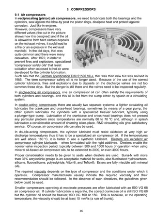 9. COMPRESSORS
9.1 Air compressors
In reciprocating (piston) air compressors, we need to lubricate both the bearings and the
cylinders, seal against the blow-by past the piston rings, dissipate heat and protect against
corrosion. Just like in engines.
However, compressors have very
different valves (the cut in the picture
shows how it is designed) and if the oil
is allowed to form hard carbon deposits
on the exhaust valves, it could lead to
a fire or an explosion in the exhaust
manifold. In the old days, that was
quite common and there were many
casualties. After 1970, in order to
prevent fires and explosions, specialized
'compressor safety oils' that resist
oxidation when exposed to hot air were
developed for the cylinder lubrication.
Such oils met the German specification DIN 51506 VD-L that was then new but was revised in
1985. The term compressor safety oil is no longer used. Because of the use of the correct
cylinder lubricants, fires and explosions due to deposits on the discharge valves are not too
common these days. But the danger is still there and the valves need to be inspected regularly.
In single-acting air compressors, one air compressor oil can often satisfy the requirements of
both cylinders and bearings, and this oil is fed from the sump either by splash or a circulating
system.
In double-acting compressors there are usually two separate systems: a lighter circulating oil
lubricates the crankcase and cross-head bearings, sometimes by means of a gear pump; the
other system lubricates the cylinders with a specialized heavier lubricant, typically using
a plunger-type pump. Lubrication of the crankcase and cross-head bearings does not present
any particular problem since temperatures are normally 60 to 70 °C and, although in splash
lubrication a considerable amount of churning takes place, R&O circulating oils give satisfactory
service. Of course, air compressor oils can also be used.
In double-acting compressors, the cylinder lubricant must resist oxidation at very high air
discharge temperatures thus it has to be a specialized air compressor oil. If the temperatures
are well above 180 °C, it is better to use a synthetic lubricant. Diesters are excellent air
compressor cylinder lubricants – when formulated with the right additives. Diesters enable the
normal valve inspection period, typically between 500 and 1000 hours of operation when using
mineral oil-based air compressor oils, to be extended to 2000, or even 4000 hours.
Proper consideration needs to be given to seals when diesters are used. Buna-N with more
than 36% acrylonitrile groups is an acceptable material for seals, also fluorinated hydrocarbons,
silicone, fluorosilicone, polysulphide, Viton®, and Teflon®. Esters are fully miscible with mineral
oils.
The required viscosity depends on the type of compressor and the conditions under which it
operates. Compressor manufacturers usually indicate the required viscosity and their
recommendation should be followed. In the absence of such directives, the guidelines given
below could be used.
Smaller compressors operating at moderate pressures are often lubricated with an ISO VG 68
air compressor oil. If cylinder lubrication is separate, the correct crankcase oil is still ISO VG 68
but the cylinder oil should be heavier, ISO VG 100 or 150. This is because, at the operating
temperature, the viscosity should be at least 10 mm2
/s (a rule of thumb).
46
 