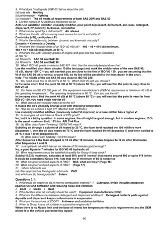 3. What does “multi-grade 20W-50” tell us about the oil's
(a) base oils Nothing
(b) performance Nothing
(c) viscosity? The oil meets all requirements of both SAE 20W and SAE 50
4. List the names of 12 additives mentioned so far.
Anti-rust, oxidation inhibitor, viscosity modifier, pour point depressant, defoamant, anti-wear, detergent,
dispersant, EP, lubricity, tackiness, demulsifier
5. What can be spoilt by a defoamant? Air release
6. What are the old, still commonly used names for mm2
/s and mPa.s?
Centistoke (cSt), centipoise (cP)
7. What is the relationship between dynamic and kinematic viscosity?
Dynamic = Kinematic x Density
8. What are the viscosity limits of an ISO VG 460 oil? 460 – 46 = 414 cSt minimum,
460 + 46 = 506 cSt maximum, at 40 °C
9. What are the SAE viscosity grades of engine and gear oils that have viscosities
at 100 °C:
(a) 10 mm2
/s SAE 30 and SAE 80
(b) 18 mm2
/s SAE 50 and SAE 90
10. Which ISO VG grade is close to SAE 90? Hint: Use the viscosity-temperature chart.
Use the modified chart from chapter 10 (the last page) and mark the middle value of the new SAE 90,
16 cSt, above 100 °C – you will see that you are close to the line of ISO VG 150; you are assuming that the
VI of the SAE 90 oil is normal, around 100, so its line will be parallel to the lines drawn in the chart.
Note: The middle of the old SAE 90 was close to ISO VG 220.
11. You need an oil that is 30 mm2
/s at 50 °C. Which ISO VG will you choose?
In the same chart, find the point 30 cSt at 50 °C (above 50 °C) – you will see that the point is very close to
ISO VG 46
12. You have an ISO VG 100 gear oil. The equipment manufacturer's (OEM's) requirement is “minimum 40 cSt at
the operating temperature”. The operating temperature is 80 °C. Can you use the oil?
In the same chart, find the point 40 cSt at 80 °C (above 80 °C) – you will see that the point is very far from
ISO VG 100, you need much heavier oil
13. What does a low viscosity index do to the oil?
It makes the oil's viscosity change a lot with changing temperature
14. How do we achieve a high VI? (Mention both methods.)
Use viscosity modifier additive (previously called VI improver) or a base oil that has a higher VI
15. Is an engine oil which has a Noack of 22% good?
No, but it is a tricky question: in some engines, the oil might be good enough, but in modern engines, 15 %
is the usual maximum limit, 13% for API CI-4 Plus
16. (a) What does Foam Tendency 150/60/140 mean?
Bubbling air through a column of oil heated to 25 °C, the foam level reached the 150 millilitre mark
(Sequence I), then the oil was heated to 75 °C and the foam reached 60 ml (Sequence II) and when cooled to
25 °C it was 140 ml (Sequence III)
(b) What does Foam Stability 10/10/10 mean?
After Sequence I, the foam dropped to 10 ml after 10 minutes, it also dropped to 10 ml after 10 minutes
after Sequences II and III
17. Is a hydraulic oil which has an air release of 28 minutes good enough?
No, a good figure is 7 minutes for ISO VG 46 hydraulic oil
18. What requirements must be satisfied to qualify for Group II base stock?
Sulphur 0.03% maximum, saturates at least 90% and VI 'normal' that means around 100 or up to 119 (when
it would be considered Group II+); note that the VI minimum of 80 is nonsense
19. What are good and bad aspects of PAO? Well, what are they? (Page 16)
20. What are good and bad aspects of PAG? (Page 17)
21. Which lubricants are
(a) often approved as 'food-grade' lubricants PAO
and which are (b) biodegradable? Esters
Questions 3.1:
1. What must an engine oil do in internal combustion engines? 1 Lubricate, which includes protection
against rust and corrosion and reducing noise and vibration
2 Cool 3 Clean 4 Seal
2. Who decides what oil viscosity should be used? Equipment manufacturers (OEM)
3. What are the differences between detergent and dispersant additives? Detergent protects parts against
deposits and dispersant keeps contaminants in suspension
4. What are the functions of ZDDP? Anti-wear and oxidation inhibitor
5. When is Group I base oil suitable in automotive engine oils?
When there is no Noack limit and the base oil meets low temperature viscosity requirements and the OEM
allows it or the vehicle guarantee has lapsed
60
 