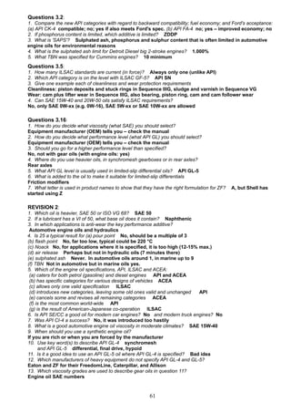 Questions 3.2:
1. Compare the new API categories with regard to backward compatibility; fuel economy; and Ford's acceptance:
(a) API CK-4 compatible; no; yes if also meets Ford's spec. (b) API FA-4 no; yes – improved economy; no
2. If phosphorus content is limited, which additive is limited? ZDDP
3. What is 'SAPS'? Sulphated ash, phosphorus and sulphur content that is often limited in automotive
engine oils for environmental reasons
4. What is the sulphated ash limit for Detroit Diesel big 2-stroke engines? 1.000%
5. What TBN was specified for Cummins engines? 10 minimum
Questions 3.5:
1. How many ILSAC standards are current (in force)? Always only one (unlike API)
2. Which API category is on the level with ILSAC GF-5? API SN
3. Give one example each of cleanliness and wear protection requirements
Cleanliness: piston deposits and stuck rings in Sequence IIIG, sludge and varnish in Sequence VG
Wear: cam plus lifter wear in Sequence IIIG, also bearing, piston ring, cam and cam follower wear
4. Can SAE 15W-40 and 20W-50 oils satisfy ILSAC requirements?
No, only SAE 0W-xx (e.g. 0W-16), SAE 5W-xx or SAE 10W-xx are allowed
Questions 3.16:
1. How do you decide what viscosity (what SAE) you should select?
Equipment manufacturer (OEM) tells you – check the manual
2. How do you decide what performance level (what API GL) you should select?
Equipment manufacturer (OEM) tells you – check the manual
3. Should you go for a higher performance level than specified?
No, not with gear oils (with engine oils: yes)
4. Where do you use heavier oils, in synchromesh gearboxes or in rear axles?
Rear axles
5. What API GL level is usually used in limited-slip differential oils? API GL-5
6. What is added to the oil to make it suitable for limited-slip differentials
Friction modifiers
7. What letter is used in product names to show that they have the right formulation for ZF? A, but Shell has
started using Z
REVISION 2:
1. Which oil is heavier, SAE 50 or ISO VG 68? SAE 50
2. If a lubricant has a VI of 50, what base oil does it contain? Naphthenic
3. In which applications is anti-wear the key performance additive?
Automotive engine oils and hydraulics
4. Is 25 a typical result for (a) pour point No, should be a multiple of 3
(b) flash point No, far too low, typical could be 220 °C
(c) Noack No, for applications where it is specified, it is too high (12-15% max.)
(d) air release Perhaps but not in hydraulic oils (7 minutes there)
(e) sulphated ash Never. In automotive oils around 1, in marine up to 9
(f) TBN Not in automotive but in marine oils yes.
5. Which of the engine oil specifications, API, ILSAC and ACEA:
(a) caters for both petrol (gasoline) and diesel engines API and ACEA
(b) has specific categories for various designs of vehicles ACEA
(c) allows only one valid specification ILSAC
(d) introduces new categories, leaving some old ones valid and unchanged API
(e) cancels some and revises all remaining categories ACEA
(f) is the most common world-wide API
(g) is the result of American-Japanese co-operation ILSAC
6. Is API SE/CC a good oil for modern car engines? No and modern truck engines? No
7. Was API CI-4 a success? No, it was introduced too hastily
8. What is a good automotive engine oil viscosity in moderate climates? SAE 15W-40
9. When should you use a synthetic engine oil?
If you are rich or when you are forced by the manufacturer
10. Use key word(s) to describe API GL-4 synchromesh
and API GL-5 differential, final drive, hypoid
11. Is it a good idea to use an API GL-5 oil where API GL-4 is specified? Bad idea
12. Which manufacturers of heavy equipment do not specify API GL-4 and GL-5?
Eaton and ZF for their FreedomLine, Caterpillar, and Allison
13. Which viscosity grades are used to describe gear oils in question 11?
Engine oil SAE numbers
61
 