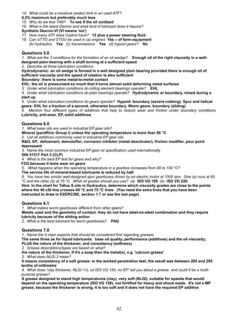 14. What could be a moisture (water) limit in an used ATF?
0.2% maximum but preferably much less
15. Why do we test TAN? To see if the oil oxidized
16. What is the latest Dexron and what kind of lubricant does it require?
Synthetic Dexron-VI (VI means 'six')
17. How many ATF does Castrol have? 12 plus a power steering fluid
18. Can UTTO and STOU be used in (a) engines Yes – of farm equipment
(b) hydraulics Yes (c) transmissions Yes (d) hypoid gears? No
Questions 5.0:
1. What are the 3 conditions for the formation of an oil wedge? Enough oil of the right viscosity in a well-
designed plain bearing with a shaft turning at a sufficient speed
2. Describe all three lubrication conditions
Hydrodynamic: an oil wedge is formed in a well designed plain bearing provided there is enough oil of
sufficient viscosity and the speed of rotation is also sufficient
Boundary: there is some metal-to-metal contact
EHL: the oil is pressurized so much that it turns almost solid deforming metal surfaces
3. Under what lubrication conditions do rolling element bearings operate? EHL
4. Under what lubrication conditions do plain bearings operate? Hydrodynamic or boundary, mixed during a
start up
5. Under what lubrication conditions do gears operate? Hypoid: boundary (severe rubbing). Spur and helical
gears: EHL for a fraction of a second, otherwise boundary. Worm gears: boundary (sliding)
6. Mention four different types of additives that help to reduce wear and friction under boundary conditions
Lubricity, anti-wear, EP, solid additives
Questions 6.0:
1. What base oils are used in industrial EP gear oils?
Mineral (paraffinic Group I) unless the operating temperature is more than 90 °C
2. List all additives commonly used in industrial EP gear oils
R&O, EP, defoamant, demulsifier, corrosion inhibitor (metal deactivator), friction modifier, pour point
depressant
3. Name the most common industrial EP gear oil specification used internationally
DIN 51517 Part 3 (CLP)
4. What is the best EP test for gears and why?
FZG because it tests wear on gears
5. What happens when the operating temperature in a gearbox increases from 90 to 100 °C?
The service life of mineral-based lubricants is reduced by half
6. You have two similar well-designed spur gearboxes driven by an electric motor at 1500 rpm. One (a) runs at 60
°C and the other (b) at 75 °C. What oil grades should you use? (a) ISO VG 100 (b) ISO VG 220.
Hint: In the chart for Tellus S oils in Hydraulics, determine which viscosity grades are close to the points
where the 40 cSt line crosses 60 °C and 75 °C lines. (You need the extra lines that you have been
instructed to draw in EXERCISE, section 1.7 or see the last page)
Questions 6.1:
1. What makes worm gearboxes different from other gears?
Metals used and the geometry of contact: they do not have steel-on-steel combination and they require
lubricity because of the sliding action
2. What is the best lubricant for worm gearboxes? PAG
Questions 7.0:
1. Name the 5 main aspects that should be considered first regarding greases
The same three as for liquid lubricants: base oil quality, performance (additives) and the oil viscosity;
PLUS the nature of the thickener, and consistency (softness)
2. Grease descriptions/types are based on what?
the nature of the thickener, if it's a soap then the metal(s), e.g. 'calcium grease'
3. What does NLGI 2 mean?
It means consistency of a soft grease: in the worked penetration test, the result was between 265 and 295
tenths of millimetre
4. What does “clay thickener, NLGI 1½, oil ISO VG 150, no EP” tell you about a grease and could it be a multi-
purpose grease?
A grease designed to stand high temperatures (clay), very soft (NLGI), suitable for speeds that would
depend on the operating temperature (ISO VG 150), not fortified for heavy and shock loads. It's not a MP
grease, because the thickener is wrong, it is too soft and it does not have the required EP additive
62
 
