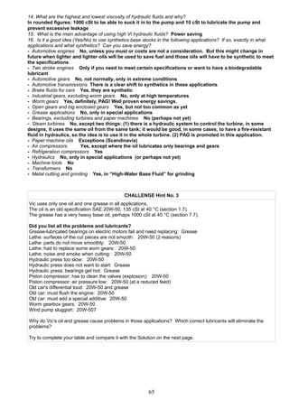 14. What are the highest and lowest viscosity of hydraulic fluids and why?
In rounded figures: 1000 cSt to be able to suck it in to the pump and 10 cSt to lubricate the pump and
prevent excessive leakage
15. What is the main advantage of using high VI hydraulic fluids? Power saving
16. Is it a good idea (Yes/No) to use synthetics base stocks in the following applications? If so, exactly in what
applications and what synthetics? Can you save energy?
- Automotive engines No, unless you must or costs are not a consideration. But this might change in
future when lighter and lighter oils will be used to save fuel and those oils will have to be synthetic to meet
the specifications
- Two stroke engines Only if you need to meet certain specifications or want to have a biodegradable
lubricant
- Automotive gears No, not normally, only in extreme conditions
- Automotive transmissions There is a clear shift to synthetics in these applications
- Brake fluids for cars Yes, they are synthetic
- Industrial gears, excluding worm gears No, only at high temperatures
- Worm gears Yes, definitely, PAG! Well proven energy savings.
- Open gears and big enclosed gears Yes, but not too common as yet
- Grease applications No, only in special applications
- Bearings, excluding turbines and paper machines No (perhaps not yet)
- Steam turbines No, except two things: (1) there is a hydraulic system to control the turbine, in some
designs, it uses the same oil from the same tank; it would be good, in some cases, to have a fire-resistant
fluid in hydraulics, so the idea is to use it in the whole turbine. (2) PAG is promoted in this application.
- Paper machine oils Exceptions (Scandinavia)
- Air compressors Yes, except where the oil lubricates only bearings and gears
- Refrigeration compressors Yes
- Hydraulics No, only in special applications (or perhaps not yet)
- Machine tools No
- Transformers No
- Metal cutting and grinding Yes, in “High-Water Base Fluid” for grinding
CHALLENGE Hint No. 3
Vic uses only one oil and one grease in all applications.
The oil is an old specification SAE 20W-50, 135 cSt at 40 °C (section 1.7).
The grease has a very heavy base oil, perhaps 1000 cSt at 40 °C (section 7.7).
Did you list all the problems and lubricants?
Grease-lubricated bearings on electric motors fail and need replacing: Grease
Lathe: surfaces of the cut pieces are not smooth: 20W-50 (2 reasons)
Lathe: parts do not move smoothly: 20W-50
Lathe: had to replace some worn gears: 20W-50
Lathe: noise and smoke when cutting: 20W-50
Hydraulic press too slow: 20W-50
Hydraulic press does not want to start: Grease
Hydraulic press: bearings get hot: Grease
Piston compressor: has to clean the valves (explosion): 20W-50
Piston compressor: air pressure low: 20W-50 (at a reduced feed)
Old car's differential loud: 20W-50 and grease
Old car: must flush the engine: 20W-50
Old car: must add a special additive: 20W-50
Worm gearbox gears: 20W-50
Wind pump sluggish: 20W-507
Why do Vic's oil and grease cause problems in those applications? Which correct lubricants will eliminate the
problems?
Try to complete your table and compare it with the Solution on the next page.
65
 